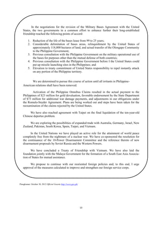 In the negotiations for the revision of the Military Bases Agreement with the United
States, the two governments in a common effort to enhance further their long-established
friendship reached the following points of accord:
1. Reduction of the life of the bases lease from 99 to 25 years;
2. Considerable delimitation of bases areas, relinquishment by the United States of
approximately 118,000 hectares of land, and actual transfer of the Olongapo Community
to the Philippine Government;
3. Previous consultation with the Philippine Government on the military operational use of
the bases for purposes other than the mutual defense of both countries;
4. Previous consultation with the Philippine Government before I the United States could
put up missile launching sites in the Philippines; and
5. Elevation to treaty commitment of United States responsibility to repel instantly attack
on any portion of the Philippine territory.
We are determined to pursue this course of action until all irritants in PhilippineAmerican relations shall have been removed.
Activation of the Philippine Omnibus Claims resulted in the actual payment to the
Philippines of $23 million for gold devaluation, favorable endorsement by the State Department
of $73 million for additional war damage payments, and adjustments in our obligations under
the Romulo-Snyder Agreement. Plans are being worked out and steps have been taken for the
reexamination of the claims rejected by the United States.
We have also reached agreement with Taipei on the final liquidation of the ten-year-old
Chinese deportee problem.
We are exploring the possibilities of expanded trade with Australia, Germany, Israel, New
Zealand, Pakistan, South Korea, Spain, Taipei, and Vietnam.
In the United Nations we have played an active role for the attainment of world peace
completely free from the nightmare of a nuclear war. We have co-sponsored the resolution for
the continuance of the 10-Power Disarmament Committee and the reference thereto of new
disarmament proposals by Soviet Russia and the Western Powers.
We have concluded a Treaty of Friendship with Vietnam. We have also laid the
foundation jointly with the Malaya Government for the formation of a South East Asia Association of States for mutual assistance.
We propose to continue with our reoriented foreign policies and; to this end, I urge
approval of the measures calculated to improve and strengthen our foreign service corps.

Pinagkunan: October 30, 2012 Official Gazette http://www.gov.ph/

13

 