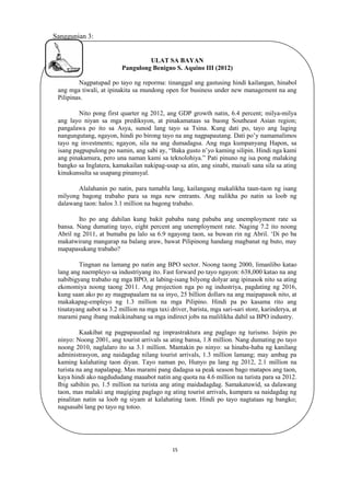 Sanggunian 3:

ULAT SA BAYAN
Pangulong Benigno S. Aquino III (2012)
Nagpatupad po tayo ng reporma: tinanggal ang gastusing hindi kailangan, hinabol
ang mga tiwali, at ipinakita sa mundong open for business under new management na ang
Pilipinas.
Nito pong first quarter ng 2012, ang GDP growth natin, 6.4 percent; milya-milya
ang layo niyan sa mga prediksyon, at pinakamataas sa buong Southeast Asian region;
pangalawa po ito sa Asya, sunod lang tayo sa Tsina. Kung dati po, tayo ang laging
nangungutang, ngayon, hindi po birong tayo na ang nagpapautang. Dati po’y namamalimos
tayo ng investments; ngayon, sila na ang dumadagsa. Ang mga kumpanyang Hapon, sa
isang pagpupulong po namin, ang sabi ay, “Baka gusto n’yo kaming silipin. Hindi nga kami
ang pinakamura, pero una naman kami sa teknolohiya.” Pati pinuno ng isa pong malaking
bangko sa Inglatera, kamakailan nakipag-usap sa atin, ang sinabi, maisali sana sila sa ating
kinukunsulta sa usapang pinansyal.
Alalahanin po natin, para tumabla lang, kailangang makalikha taun-taon ng isang
milyong bagong trabaho para sa mga new entrants. Ang nalikha po natin sa loob ng
dalawang taon: halos 3.1 million na bagong trabaho.
Ito po ang dahilan kung bakit pababa nang pababa ang unemployment rate sa
bansa. Nang dumating tayo, eight percent ang unemployment rate. Naging 7.2 ito noong
Abril ng 2011, at bumaba pa lalo sa 6.9 ngayong taon, sa buwan rin ng Abril. ‘Di po ba
makatwirang mangarap na balang araw, bawat Pilipinong handang magbanat ng buto, may
mapapasukang trabaho?
Tingnan na lamang po natin ang BPO sector. Noong taong 2000, limanlibo katao
lang ang naempleyo sa industriyang ito. Fast forward po tayo ngayon: 638,000 katao na ang
nabibigyang trabaho ng mga BPO, at labing-isang bilyong dolyar ang ipinasok nito sa ating
ekonomiya noong taong 2011. Ang projection nga po ng industriya, pagdating ng 2016,
kung saan ako po ay magpapaalam na sa inyo, 25 billion dollars na ang maipapasok nito, at
makakapag-empleyo ng 1.3 million na mga Pilipino. Hindi pa po kasama rito ang
tinatayang aabot sa 3.2 million na mga taxi driver, barista, mga sari-sari store, karinderya, at
marami pang ibang makikinabang sa mga indirect jobs na malilikha dahil sa BPO industry.
Kaakibat ng pagpapaunlad ng imprastraktura ang paglago ng turismo. Isipin po
ninyo: Noong 2001, ang tourist arrivals sa ating bansa, 1.8 million. Nang dumating po tayo
noong 2010, naglalaro ito sa 3.1 million. Mantakin po ninyo: sa hinaba-haba ng kanilang
administrasyon, ang naidagdag nilang tourist arrivals, 1.3 million lamang; may ambag pa
kaming kalahating taon diyan. Tayo naman po, Hunyo pa lang ng 2012, 2.1 million na
turista na ang napalapag. Mas marami pang dadagsa sa peak season bago matapos ang taon,
kaya hindi ako nagdududang maaabot natin ang quota na 4.6 million na turista para sa 2012.
Ibig sabihin po, 1.5 million na turista ang ating maidadagdag. Samakatuwid, sa dalawang
taon, mas malaki ang magiging paglago ng ating tourist arrivals, kumpara sa naidagdag ng
pinalitan natin sa loob ng siyam at kalahating taon. Hindi po tayo nagtataas ng bangko;
nagsasabi lang po tayo ng totoo.

15

 