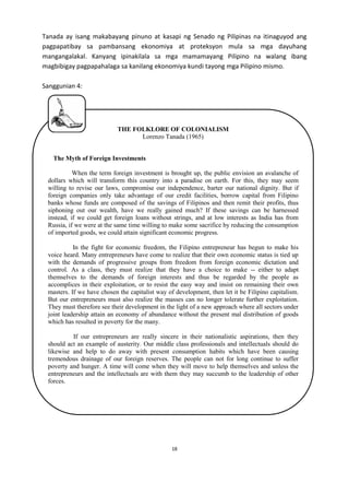 Tanada ay isang makabayang pinuno at kasapi ng Senado ng Pilipinas na itinaguyod ang
pagpapatibay sa pambansang ekonomiya at proteksyon mula sa mga dayuhang
mangangalakal. Kanyang ipinakilala sa mga mamamayang Pilipino na walang ibang
magbibigay pagpapahalaga sa kanilang ekonomiya kundi tayong mga Pilipino mismo.
Sanggunian 4:

THE FOLKLORE OF COLONIALISM
Lorenzo Tanada (1965)
The Myth of Foreign Investments
When the term foreign investment is brought up, the public envision an avalanche of
dollars which will transform this country into a paradise on earth. For this, they may seem
willing to revise our laws, compromise our independence, barter our national dignity. But if
foreign companies only take advantage of our credit facilities, borrow capital from Filipino
banks whose funds are composed of the savings of Filipinos and then remit their profits, thus
siphoning out our wealth, have we really gained much? If these savings can be harnessed
instead, if we could get foreign loans without strings, and at low interests as India has from
Russia, if we were at the same time willing to make some sacrifice by reducing the consumption
of imported goods, we could attain significant economic progress.
In the fight for economic freedom, the Filipino entrepreneur has begun to make his
voice heard. Many entrepreneurs have come to realize that their own economic status is tied up
with the demands of progressive groups from freedom from foreign economic dictation and
control. As a class, they must realize that they have a choice to make -- either to adapt
themselves to the demands of foreign interests and thus be regarded by the people as
accomplices in their exploitation, or to resist the easy way and insist on remaining their own
masters. If we have chosen the capitalist way of development, then let it be Filipino capitalism.
But our entrepreneurs must also realize the masses can no longer tolerate further exploitation.
They must therefore see their development in the light of a new approach where all sectors under
joint leadership attain an economy of abundance without the present mal distribution of goods
which has resulted in poverty for the many.
If our entrepreneurs are really sincere in their nationalistic aspirations, then they
should act an example of austerity. Our middle class professionals and intellectuals should do
likewise and help to do away with present consumption habits which have been causing
tremendous drainage of our foreign reserves. The people can not for long continue to suffer
poverty and hunger. A time will come when they will move to help themselves and unless the
entrepreneurs and the intellectuals are with them they may succumb to the leadership of other
forces.

18

 