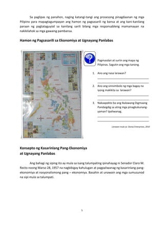 Sa paglipas ng panahon, naging katangi-tangi ang prosesong pinagdaanan ng mga
Pilipino para mapagtagumpayan ang hamon ng pagsasarili ng bansa at ang kani-kanilang
paraan ng pagtataguyod sa kanilang sarili bilang mga responsableng mamamayan na
nakikilahok sa mga gawaing pambansa.

Hamon ng Pagsasarili sa Ekonomiya at Ugnayang Panlabas

Pagmasdan at suriin ang mapa ng
Pilipinas. Sagutin ang mga tanong.
1. Ano ang nasa larawan?
__________________________________
__________________________________
2. Ano ang sinisimbolo ng mga bagay na
iyong makikita sa larawan?
__________________________________
__________________________________
3. Nakaapekto ba ang Ikalawang Digmaang
Pandaigdig sa ating mga pinagkukunangyaman? Ipaliwanag.
__________________________________
__________________________________
Larawan mula sa: Storax Enterprises, 2010

Konsepto ng Kasarinlang Pang-Ekonomiya
at Ugnayang Panlabas
Ang bahagi ng siping ito ay mula sa isang talumpating ipinahayag ni Senador Claro M.
Recto noong Marso 28, 1957 na nagbibigay kahulugan at pagpaliwanag ng kasarinlang pangekonomiya at nasyonalismong pang – ekonomiya. Basahin at unawain ang mga sumusunod
na sipi mula sa talumpati.

5

 
