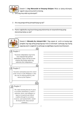 Gawain 1: Ang Manunulat at Kanyang Kaisipan: Mula sa siping talumpati,
sagutin ang sumusunod na tanong.
1. Sino ang may-akda ng talumpati?
_______________________________________________________________
_______________________________________________________________
2. Ano ang pangunahing ipinapahayag ng sipi?
_____________________________________________________________________
_____________________________________________________________________
3. Paano nagkakaiba ang kasarinlang pang-ekonomiya at nasyonalismong pangekonomiya batay sa sipi?
_____________________________________________________________________
_____________________________________________________________________
Gawain 2: Mensahe Ko, Interpret Mo!: Pag usapan at suriin sa inyong mga
pangkat ang mga piling pangungusap mula sa talumpati. Ipahayag ang inyong
pagsang-ayon o pagtutol sa pahayag sa pagbibigay ng patunay/sitwasyon.
_______________________________________
_______________________________________
_______________________________________
_______________________________________
_______________________________________
_______________________________________

Pangkat 1:
“Economic independence may be far
more important than political
independence. Hence, the fear in some
countries that foreign capital may
undermine their independence.”

_______________________________________
_______________________________________
_______________________________________
_______________________________________
_______________________________________
_______________________________________

Pangkat 2:
“Economic nationalism means the control
of the resources of the Philippines so that
they may be utilized primarily in the
interest of the Filipinos.”

Pangkat 3:
_______________________________________
_______________________________________
_______________________________________
_______________________________________
_______________________________________
_______________________________________

“The simple meaning that may be given
to economic nationalism is a nation’s
aspiration, desire, and willingness to
improve its material and cultural
condition through its own talents,
resources, and sustained labor, and for
the benefit of the whole national
community.”
7

 