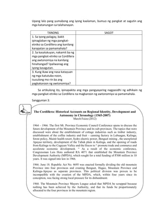 Upang lalo pang yumabong ang iyong kaalaman, bumuo ng pangkat at sagutin ang
mga katanungan sa talahanayan.
TANONG
1. Sa iyong palagay, bakit
ipinaglaban ng mga pangkatetniko sa Cordillera ang kanilang
karapatan sa pamamahala?
2. Sa kasalukuyan, nakamit ba ng
mga pangkat-etniko sa Cordillera
ang awtonomiya na kanilang
hinahangad? Ipaliwanag ang
iyong kasagutan.
3. Kung ikaw ang nasa katayuan
ng mga katutubo noon,
isusulong mo rin ba ang
pagkakaroon ng awtonomiya?

SAGOT

Sa artikulong ito, ipinapakita ang mga pangyayaring nagpasidhi ng adhikain ng
mga pangkat-etniko sa Cordillera na magkaroon ng awtonomiya sa pamamahala.
Sanggunian 3:

The Cordillera: Historical Accounts on Regional Identity, Development and
Autonomy in Chronology (1565-2007)
March Faiza (2012)
1964 – 1966. The first Mt. Province Economic Council Conference opens to discuss the
future development of the Mountain Province and its sub-provinces. The topics that were
discussed were about the establishment of cottage industries such as timber industry,
establishment of the coffee industry and fruit – canning factory in Lubuagan, Kalinga;
forest policy, Mainit health resort, hydro electric power, Benguet mining , the unexplored
Apayao territory, development of the Tabuk plain in Kalinga, and the opening of roads
from Kalinga to the Cagayan Valley and the Ilocos to “ promote trade and commerce and
accelerate economic development. “ As a result of the economic conference,
Congressman Luis Hora authored RA 4071 that established the Mountain Province
Development Authority (MPDA), which sought for a total funding of P300 million in 10
years. It was signed into law in 1966.
1966. June 18. Republic Act No. 4695 was enacted formally dividing the old mountain
Province into four provinces and creating Benguet, Ifugao, Mountain Province and
Kalinga-Apayao as separate provinces. This political division was proven to be
incompatible with the creation of the MPDA, which, within four years since its
conception, was facing strong local pressure for its disbandment.
1968. The Mountain Province Mayors League asked that MPDA be scrapped because
nothing has been achieved by the Authority, and that its funds be proportionately
allocated to the four provinces in the mountain region.

 