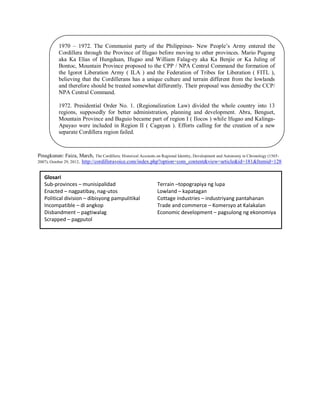 1970 – 1972. The Communist party of the Philippines- New People‟s Army entered the
Cordillera through the Province of Ifugao before moving to other provinces. Mario Pugong
aka Ka Elias of Hungduan, Ifugao and William Falag-ey aka Ka Benjie or Ka Juling of
Bontoc, Mountain Province proposed to the CPP / NPA Central Command the formation of
the Igorot Liberation Army ( ILA ) and the Federation of Tribes for Liberation ( FITL ),
believing that the Cordillerans has a unique culture and terrain different from the lowlands
and therefore should be treated somewhat differently. Their proposal was deniedby the CCP/
NPA Central Command.
1972. Presidential Order No. 1. (Regionalization Law) divided the whole country into 13
regions, supposedly for better administration, planning and development. Abra, Benguet,
Mountain Province and Baguio became part of region I ( Ilocos ) while Ifugao and KalingaApayao were included in Region II ( Cagayan ). Efforts calling for the creation of a new
separate Cordillera region failed.

Pinagkunan: Faiza, March, The Cordillera: Historical Accounts on Regional Identity, Development and Autonomy in Chronology (15652007), October 29, 2012, http://cordilleravoice.com/index.php?option=com_content&view=article&id=181&Itemid=128

Glosari
Sub-provinces – munisipalidad
Enacted – nagpatibay, nag-utos
Political division – dibisyong pampulitikal
Incompatible – di angkop
Disbandment – pagtiwalag
Scrapped – pagputol

Terrain –topograpiya ng lupa
Lowland – kapatagan
Cottage industries – industriyang pantahanan
Trade and commerce – Komersyo at Kalakalan
Economic development – pagsulong ng ekonomiya

 