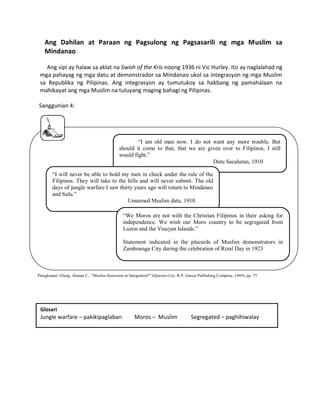 Ang Dahilan at Paraan ng Pagsulong ng Pagsasarili ng mga Muslim sa
Mindanao
Ang sipi ay halaw sa aklat na Swish of the Kris noong 1936 ni Vic Hurley. Ito ay naglalahad ng
mga pahayag ng mga datu at demonstrador sa Mindanao ukol sa integrasyon ng mga Muslim
sa Republika ng Pilipinas. Ang integrasyon ay tumutukoy sa hakbang ng pamahalaan na
mahikayat ang mga Muslim na tuluyang maging bahagi ng Pilipinas.
Sanggunian 4:

“I am old man now. I do not want any more trouble. But
should it come to that, that we are given over to Filipinos, I still
would fight.”
Datu Sacaluran, 1910
“I will never be able to hold my men in check under the rule of the
Filipinos. They will take to the hills and will never submit. The old
days of jungle warfare I saw thirty years ago will return to Mindanao
and Sulu.”
Unnamed Muslim datu, 1910
“We Moros are not with the Christian Filipinos in their asking for
independence. We wish our Moro country to be segregated from
Luzon and the Visayan Islands.”
Statement indicated in the placards of Muslim demonstrators in
Zamboanga City during the celebration of Rizal Day in 1923

Pinagkunan: Glang, Alunan C., “Muslim Secession or Integration?” (Quezon City: R.P. Garcia Publishing Company, 1969), pp. 75

Glosari

Jungle warfare – pakikipaglaban

Moros – Muslim

Segregated – paghihiwalay

 