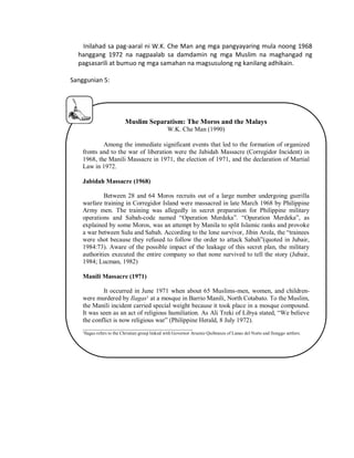 Inilahad sa pag-aaral ni W.K. Che Man ang mga pangyayaring mula noong 1968
hanggang 1972 na nagpaalab sa damdamin ng mga Muslim na maghangad ng
pagsasarili at bumuo ng mga samahan na magsusulong ng kanilang adhikain.
Sanggunian 5:

Muslim Separatism: The Moros and the Malays
W.K. Che Man (1990)
Among the immediate significant events that led to the formation of organized
fronts and to the war of liberation were the Jabidah Massacre (Corregidor Incident) in
1968, the Manili Massacre in 1971, the election of 1971, and the declaration of Martial
Law in 1972.
Jabidah Massacre (1968)
Between 28 and 64 Moros recruits out of a large number undergoing guerilla
warfare training in Corregidor Island were massacred in late March 1968 by Philippine
Army men. The training was allegedly in secret preparation for Philippine military
operations and Sabah-code named “Operation Merdeka”. “Operation Merdeka”, as
explained by some Moros, was an attempt by Manila to split Islamic ranks and provoke
a war between Sulu and Sabah. According to the lone survivor, Jibin Arola, the “trainees
were shot because they refused to follow the order to attack Sabah”(quoted in Jubair,
1984:73). Aware of the possible impact of the leakage of this secret plan, the military
authorities executed the entire company so that none survived to tell the story (Jubair,
1984; Lucman, 1982)
Manili Massacre (1971)
It occurred in June 1971 when about 65 Muslims-men, women, and childrenwere murdered by Ilagas¹ at a mosque in Barrio Manili, North Cotabato. To the Muslim,
the Manili incident carried special weight because it took place in a mosque compound.
It was seen as an act of religious humiliation. As Ali Treki of Libya stated, “We believe
the conflict is now religious war” (Philippine Herald, 8 July 1972).
______________________________________
¹Ilagas refers to the Christian group linked with Governor Arsenio Quibranza of Lanao del Norte and Ilonggo settlers.

 