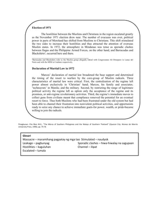 Election of 1971
The hostilities between the Muslims and Christians in the region escalated greatly
as the November 1971 election drew near. The number of evacuees was over, political
power in parts of Moroland has shifted from Muslims to Christians. This shift stimulated
the two sides to increase their hostilities and thus attracted the attention of overseas
Muslim states. In 1972, the atmosphere in Mindanao was tense as sporadic clashes
between Ilagas and the Philippine Armed Forces, on the other hand, and Barracudas and
Blackshirts², occurred here and there.

_____________________________________
²Barracudas and Blackshirts refer to the Muslim group allegedly linked with Congressman Ali Dimaporo in Lanao del
Norte and with the MIM in Cotabato respectively.

Declaration of Martial Law in 1972
Marcos‟ declaration of martial law broadened the base support and determined
the timing of the resort to warfare by the core-group of Muslim radicals. Three
characteristics of martial law were critical. First, the centralization of the regime left
power almost exclusively in „Christian‟ hand; Marcos, his family and associates;
„technocrats‟ in Manila; and the military. Second, by restricting the range of legitimate
political activity the regime left as option only the acceptance of the regime and its
promises, or anti-regime revolutionary activities. Third, the regime‟s immediate moves to
collect guns from civilians meant that compliance removed the potential for an eventual
resort to force. Thus both Muslims who had been frustrated under the old system but had
been able to channel their frustration into nonviolent political activities, and opportunists
ready to seize any chance to achieve immediate goals-for power, wealth, or pride-became
willing to join the radicals.

Pinagkunan: Che Man W.K., “The Moros of Southern Philippines and the Malays of Southern Thailand” (Quezon City: Ateneo de Manila
University Press, 1990), pp. 74-76

Glosari

Massacre – maramihang pagpatay ng mga tao Stimulated – naudyok
Leakage – pagbunyag
Sporadic clashes – hiwa-hiwalay na sagupaan
Hostilities – kaguluhan
Channel – ilipat
Escalated – lumala

 