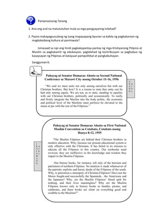 Pamprosesong Tanong
1. Ano ang aral na matututuhan mula sa mga pangyayaring inilahad?
2. Paano makapagsusulong ng isang mapayapang lipunan sa kabila ng pagkakaroon ng
magkakaibang kultura at paniniwala?
Isinasaad sa sipi ang hindi pagkakapantay-pantay ng mga Kristiyanong Pilipino at
Muslim sa pagkakamit ng edukasyon, paglalahad ng kontribusyon sa pagbubuo ng
kasaysayan ng Pilipinas at katayuan pampolitikal at pangkabuhayan.
Sanggunian 6:

Pahayag ni Senator Domacao Alonto sa Second National
Conference sa Marawi City noong October 11-16, 1956
“We said we must unite not only among ourselves but with our
Christian brothers. But how? It is a truism to state that unity can be
had only among equals. We are not, as to state, standing in equality
with our Christian brothers, politically and economically. To really
and firmly integrate the Muslim into the body politic, the economic
and political level of the Muslims must perforce be elevated to the
status at par with the rest of the Filipinos.”

Pahayag ni Senator Domacao Alonto sa First National
Muslim Convention sa Cotabato, Cotabato noong
Hunyo 8-12, 1955

I
K S
A I
L P
A I
W
A
N
G

“The Muslim Filipinos are behind their Christian brothers in
modern education. Why, because our present educational system is
only effective with the Christians. It has failed in its mission to
educate all the Filipinos in this country. Our textbooks need
revision; they are ineffective in the knowledge and wisdom they
impart to the Muslim Filipinos.
Our history books, for instance, tell only of the heroism and
patriotism of northern Filipinos. No mention is made whatsoever of
the patriotic exploits and heroic deeds of the Filipinos of the south.
Why, is patriotism a monopoly of Christian Filipinos? Have not the
Moros fought-and successfully the Spaniards…the Americans and
the Japanese? Why, are the Muslim Filipinos‟ blood spilt for
nothing, and their lives meaningless? Why are the Muslim
Filipinos known only in history books as bandits, pirates, and
cutthroats, and these books are silent on everything good and
credible to the Muslims?”

U
N
A
N
G

S
I
P
I

 