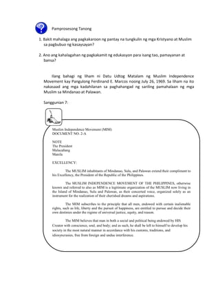 Pamprosesong Tanong
1. Bakit mahalaga ang pagkakaroon ng pantay na tungkulin ng mga Kristyano at Muslim
sa pagbubuo ng kasaysayan?
2. Ano ang kahalagahan ng pagkakamit ng edukasyon para isang tao, pamayanan at
bansa?

Ilang bahagi ng liham ni Datu Udtog Matalam ng Muslim Independence
Movement kay Pangulong Ferdinand E. Marcos noong July 26, 1969. Sa liham na ito
nakasaad ang mga kadahilanan sa paghahangad ng sariling pamahalaan ng mga
Muslim sa Mindanao at Palawan.
Sanggunian 7:

Muslim Independence Movement (MIM)
DOCUMENT NO. 2-A
NOTE
The President
Malacañang
Manila
EXCELLENCY:
The MUSLIM inhabitants of Mindanao, Sulu, and Palawan extend their compliment to
his Excellency, the President of the Republic of the Philippines.
The MUSLIM INDEPENDENCE MOVEMENT OF THE PHILIPPINES, otherwise
known and referred to also as MIM is a legitimate organization of the MUSLIM now living in
the Island of Mindanao, Sulu and Palawan, as their concerted voice, organized solely as an
instrument for the realization of their cherished dreams and aspirations.
The MIM subscribes to the principle that all men, endowed with certain inalienable
rights, such as life, liberty and the pursuit of happiness, are entitled to pursue and decide their
own destinies under the regime of universal justice, equity, and reason.
The MIM believes that man in both a social and political being endowed by HIS
Creator with conscience, soul, and body; and as such, he shall be left to himself to develop his
society in the most natural manner in accordance with his customs, traditions, and
idiosyncrasies, free from foreign and undue interference.

 