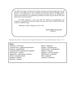 The MIM, after deeply considering the foregoing situations, and being imbued with zeal and
patriotism in the defense of its cause, aspirations, and legitimate demands, WISHES to make
known to your EXCELLENCY and the Government the earnest desire of the MUSLIMS to
organize and establish their own independent government, free from but equal with all other states
under the laws of civilized nations.
The MIM appreciates it with open mind the challenge and statesmanship your
Excellency‟s government may undertake towards this noble cause; and the MUSLIM community
would be in watchful waiting.
Pagalungan, Cotabato, Philippines, July 26, 1968.

DATU UDTOG MATALAM
Chairman

Pinagkunan: Glang, Alunan C., “Muslim Secession or Integration?” (Quezon City: R.P. Garcia Publishing Company, 1969), pp. 113-115

Glosari
Inhabitant – naninirahan
Concerted voice – nagkakaisang damdamin
Endowed – pinagkalooban
Inalianable rights –karapatang di maikakaila
idiosyncrasies – kakaiba
Aggrupation – organisasyon o samahan
Candor – katapatan ng loob
Embodied – kaakibat
Manifesto – pahayag

Affront – paghamak
Deplores – di pagsang-ayon
Predominantly – nangingibabaw
Affluent – mayaman
Aggrieved – sumama ang loob
Apprehension – pangamba
Influx – pagpasok
Excellency – kamahalan

 