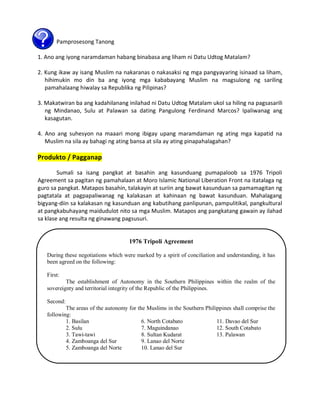 Pamprosesong Tanong
1. Ano ang iyong naramdaman habang binabasa ang liham ni Datu Udtog Matalam?
2. Kung ikaw ay isang Muslim na nakaranas o nakasaksi ng mga pangyayaring isinaad sa liham,
hihimukin mo din ba ang iyong mga kababayang Muslim na magsulong ng sariling
pamahalaang hiwalay sa Republika ng Pilipinas?
3. Makatwiran ba ang kadahilanang inilahad ni Datu Udtog Matalam ukol sa hiling na pagsasarili
ng Mindanao, Sulu at Palawan sa dating Pangulong Ferdinand Marcos? Ipaliwanag ang
kasagutan.
4. Ano ang suhesyon na maaari mong ibigay upang maramdaman ng ating mga kapatid na
Muslim na sila ay bahagi ng ating bansa at sila ay ating pinapahalagahan?

Produkto / Pagganap
Sumali sa isang pangkat at basahin ang kasunduang pumapaloob sa 1976 Tripoli
Agreement sa pagitan ng pamahalaan at Moro Islamic National Liberation Front na itatalaga ng
guro sa pangkat. Matapos basahin, talakayin at suriin ang bawat kasunduan sa pamamagitan ng
pagtatala at pagpapaliwanag ng kalakasan at kahinaan ng bawat kasunduan. Mahalagang
bigyang-diin sa kalakasan ng kasunduan ang kabutihang panlipunan, pampulitikal, pangkultural
at pangkabuhayang maidudulot nito sa mga Muslim. Matapos ang pangkatang gawain ay ilahad
sa klase ang resulta ng ginawang pagsusuri.

1976 Tripoli Agreement
During these negotiations which were marked by a spirit of conciliation and understanding, it has
been agreed on the following:
First:
The establishment of Autonomy in the Southern Philippines within the realm of the
sovereignty and territorial integrity of the Republic of the Philippines.
Second:
The areas of the autonomy for the Muslims in the Southern Philippines shall comprise the
following:
1. Basilan
6. North Cotabato
11. Davao del Sur
2. Sulu
7. Maguindanao
12. South Cotabato
3. Tawi-tawi
8. Sultan Kudarat
13. Palawan
4. Zamboanga del Sur
9. Lanao del Norte
5. Zamboanga del Norte
10. Lanao del Sur

 