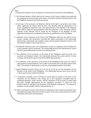 Third:
1. Foreign Policy shall be of the competence of the Central Government of the Philippines.
2. The National Defense Affairs shall be the concern of the Central Authority provided that
the arrangements for the joining of the forces of the Moro National Liberation Front with
the Philippine Armed Forces be discussed later.
3. In the areas of the autonomy, the Muslims shall have the right to set up their own Courts
which implement the Islamic Shari‟ah laws. The Muslims shall be represented in all
Courts including the Supreme Court. The representation of the Muslims in the Supreme
Court shall be upon the recommendation from the authorities of the Autonomy and the
Supreme Court. Decrees will be issued by the President of the Republic of their
appointments taking into consideration all necessary qualifications of the candidates.
4. Authorities of the autonomy in the South of the Philippines shall have the right to set up
schools, colleges and universities, provided that matters pertaining to the relationship
between these educational and scientific organs and the general education system in the
state shall be subject of discussion later on.
5. The Muslims shall have their own administrative system in compliance with the objectives
of the autonomy and its institutions. The relationship between this administrative system
and the Central administrative system to be discussed later.
6. The authorities of the autonomy in the South of the Philippines shall have their own
economic and financial system. The relationship between this system and the Central
economic and financial system of the State shall be discussed later.
7. The authorities of the autonomy in the South of the Philippines shall enjoy the right of
representation and participation in the Central Government and in all other organs of the
State. The number of representatives and ways of participation shall be fixed later.
8. Special Regional Security Forces are to be set up in the area of the Autonomy for the
Muslims in the South of the Philippines. The relationship between these forces and the
Central security forces shall be fixed later.
9. A Legislative Assembly and an Executive Council shall be formed in the areas of the
Autonomy for the Muslims. The setting up of the Legislative Assembly shall be
constituted through a direct election, and the formation of the Executive Council shall
take place through appointments by the Legislative Assembly. A decree for their
formation shall be enacted by the President of the Republic respectively. The number of
members of each assembly shall be determined later on.
10. Mines and mineral resources fall within the competence of the Central Government, and a
reasonable percentage deriving from the revenues of the mines and minerals be fixed for
the benefit of the areas of the autonomy.

 