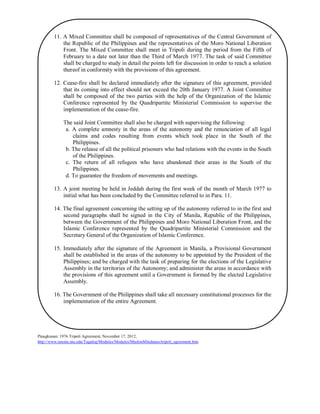 11. A Mixed Committee shall be composed of representatives of the Central Government of
the Republic of the Philippines and the representatives of the Moro National Liberation
Front. The Mixed Committee shall meet in Tripoli during the period from the Fifth of
February to a date not later than the Third of March 1977. The task of said Committee
shall be charged to study in detail the points left for discussion in order to reach a solution
thereof in conformity with the provisions of this agreement.
12. Cease-fire shall be declared immediately after the signature of this agreement, provided
that its coming into effect should not exceed the 20th January 1977. A Joint Committee
shall be composed of the two parties with the help of the Organization of the Islamic
Conference represented by the Quadripartite Ministerial Commission to supervise the
implementation of the cease-fire.
The said Joint Committee shall also be charged with supervising the following:
a. A complete amnesty in the areas of the autonomy and the renunciation of all legal
claims and codes resulting from events which took place in the South of the
Philippines.
b. The release of all the political prisoners who had relations with the events in the South
of the Philippines.
c. The return of all refugees who have abandoned their areas in the South of the
Philippines.
d. To guarantee the freedom of movements and meetings.
13. A joint meeting be held in Jeddah during the first week of the month of March 1977 to
initial what has been concluded by the Committee referred to in Para. 11.
14. The final agreement concerning the setting up of the autonomy referred to in the first and
second paragraphs shall be signed in the City of Manila, Republic of the Philippines,
between the Government of the Philippines and Moro National Liberation Front, and the
Islamic Conference represented by the Quadripartite Ministerial Commission and the
Secretary General of the Organization of Islamic Conference.
15. Immediately after the signature of the Agreement in Manila, a Provisional Government
shall be established in the areas of the autonomy to be appointed by the President of the
Philippines; and be charged with the task of preparing for the elections of the Legislative
Assembly in the territories of the Autonomy; and administer the areas in accordance with
the provisions of this agreement until a Government is formed by the elected Legislative
Assembly.
16. The Government of the Philippines shall take all necessary constitutional processes for the
implementation of the entire Agreement.

Pinagkunan: 1976 Tripoli Agreement, November 17, 2012,
http://www.seasite.niu.edu/Tagalog/Modules/Modules/MuslimMindanao/tripoli_agreement.htm

 