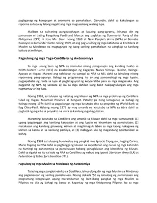 paglaganap ng korupsyon at anomalya sa pamahalaan. Gayundin, dahil sa kakulangan sa
reporma sa lupa ay lalong nagalit ang mga magsasakang walang lupa.
Maliban sa suliraning pangkabuhayan at lupaing pang-agraryo, hinarap din ng
pamunuan ni dating Pangulong Ferdinand Marcos ang paglakas ng Communist Party of the
Philippines (CPP) ni Jose Ma. Sison noong 1968 at New People’s Army (NPA) ni Bernabe
Buscayno o Kumander Dante noong 1969, at ang pagsusulong ng mga katutubo sa Cordillera at
Muslim sa Mindanao na magtaguyod ng isang sariling pamahalaan na aangkop sa kanilang
kultura at relihiyon.

Pagsulong ng mga Taga-Cordillera ng Awtonomiya
Sa mga unang taon ng NPA ay sinimulan nilang palaganapin ang kanilang hukbo sa
North-Eastern Luzon (NEL) na kinabibilangan ng Cagayan, Nueva Vizcaya, Quirino, KalingaApayao at Ifugao. Marami ang nahikayat na sumapi sa NPA sa NEL dahil sa isinulong nitong
repormang pang-agraryo. Bahagi ng programang ito ay ang pamamahagi ng mga lupain,
pagpapababa ng renta sa lupa at pagtataguyod ng kooperatiba para sa mga magsasaka. Ang
paggamit ng NPA ng sandata ay isa sa mga dahilan kung bakit nakipagtulungan ang mga
nagmamay-ari ng lupa.
Noong 1969, ay tuluyan ng naitatag ang kilusan ng NPA sa mga probinsya ng Cordillera
tulad ng Ifugao, Mountain Province at Benguet. Patuloy pa itong lumaganap sa bahagi ng
Kalinga noong 1974 dahil sa pagsalungat ng mga katutubo dito sa proyekto ng World Bank sa
Ilog Chico-Pasil. Habang noong 1979 ay may umanib na katutubo sa NPA sa Abra dahil sa
pagtutol ng mga ito sa proyekto na sisira sa kanilang mga kagubatan.
Maraming katutubo sa Cordillera ang umanib sa kilusan dahil sa mga sumusunod: (1)
upang ipagtanggol ang kanilang karapatan at ang lupain na kinamkam ng pamahalaan; (2)
matakasan ang kanilang ginawang krimen at maghimagsik laban sa mga taong nakagawa ng
krimen sa kanila at sa kanilang pamilya, at (3) mabigyan sila ng magandang oportunidad sa
buhay.
Noong 1974 ay tuluyang humiwalay ang pangkat nina Ignacio Capegsan, Jingjing Carino,
Mario Pugong sa NPA dahil sa pagtanggi ng kilusan na suportahan ang naisin ng mga katutubo
na humingi ng awtonomiya sa pamahalaan habang ipinaglalaban ang ideolohiya ng kilusan.
Dahil sa sigalot na ito sa loob ng NPA sa Cordillera ay nabuo ang Igorot Liberation Army (ILA) at
Federation of Tribes for Liberation (FTL).
Pagsulong ng mga Muslim sa Mindanao ng Awtonomiya
Tulad ng mga pangkat-etniko sa Cordillera, isinusulong din ng mga Muslim sa Mindanao
ang pagkakaroon ng sariling pamahalaan. Noong dekada ’50 ay isinulong ng pamahalaan ang
programang integrasyon upang maramdaman ng iba’t-ibang pangkat ng mga Muslim sa
Pilipinas na sila ay bahagi ng bansa at kapantay ng mga Kristyanong Pilipino. Isa sa mga

 