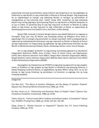 programang inilunsad ng pamahalaan upang makamit ang hangaring ito ay ang pagbibigay ng
iskolarship sa mga Muslim sa mga unibersidad sa Maynila at Gitnang Silangan. Ang programang
ito ay naghahangad na hubugin ang kabataang Muslim sa larangan ng pamamahala at
mapagyabong pa ang kulturang Islam. Subalit noong 1965, nasaksihan ng mga kabataang
Muslim ang mariing pagtuligsa ng Kristyanong Pilipino sa mga Muslim sa Maynila lalong-lalo na
sa isyu sa Sabah. Sa panahong ding ito ang mga mag-aaral na Muslim sa Maynila ay naging
aktibo sa mga kilusan ng mga mag-aaral sa mga unibersidad sa Manila na nagsusulong ng
ideolohiyang komunismo nina Vladimir Lenin, Karl Marx, at Mao Zedong.
Noong 1968, isiniwalat ni Senator Benigno Aquino ang Jabidah Massacre na naganap sa
Corregidor kung saan may 28 Muslim ang tinatayang pinatay ng Philippine Army dahil sa
pagsalungat nito na tulungan ang pamahalaan na sakupin ang Sabah. Dahil sa pangyayaring ito,
naglunsad ng malawakang demonstrasyon ang mga mag-aaral na Muslim sa Maynila at bumuo
ng mga organisasyon na magsusulong ng paghiwalay ng mga probinsiyang tinitirahan ng mga
Muslim sa Mindanao tulad ng Cotabato, Davao, Zamboanga, Basilan, Lanao, Sulu at Palawan.
Ilan sa mga pangkat ng Muslim na nagsusulong ng kanilang pagsasarili ay ang Muslim
Independent Movement (MIM), Ansar El-Islam, Union of Islamic Forces and Organizations
(UIFO), Moro National Liberation Front (MNLF), Bangsa Moro Liberation Organization (BMLO),
Bangsa Muslimin Islamic Liberation Organization (BMILO), Moro Islamic Liberation Front (MILF)
at Moro Revolutionary Organization (MORO).
Ang paglakas ng impluwensiya ng CPP/NPA at pagsulong ng pagsasarili ng mga pangkatetniko sa Cordillera at mga pangkat ng mga Muslim sa Mindanao ang ginawang katwiran ni
dating Pangulong Ferdinand Marcos sa pagdedeklara ng Batas Militar noong 1972. Ito ay ilan
lamang sa mga isyung kinaharap ng pamahalaan na humamon sa pagtatag nito ng isang
malayang republika.
Sanggunian:
Che Man W.K., “The Moros of Southern Philippines and the Malays of Southern Thailand”
(Quezon City: Ateneo de Manila University Press, 1990), pp. 74-81.
De Dios, Aurora et al., “Dictatorship and Revolution Roots of People’s Power” (Quezon City,
Conspectus Foundation Incorporated, 1988), pp. 63-69.
Felmin, Haron B., “Cultural Jewels Moro Tradition and Political Leaders: A Compilation” (Davao
City: TESORO’s Priniting Press, 2008), pp. 59-60, 129-132, 136-138.
Glang, Alunan C., “Muslim Secession or Integration?” (Quezon City: R.P. Garcia Publishing
Company, 1969), pp. 74-93

 
