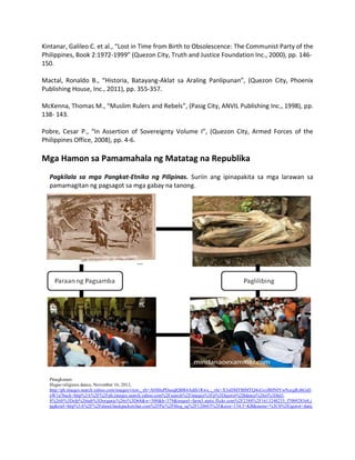 Kintanar, Galileo C. et al., “Lost in Time from Birth to Obsolescence: The Communist Party of the
Philippines, Book 2:1972-1999” (Quezon City, Truth and Justice Foundation Inc., 2000), pp. 146150.
Mactal, Ronaldo B., “Historia, Batayang-Aklat sa Araling Panlipunan”, (Quezon City, Phoenix
Publishing House, Inc., 2011), pp. 355-357.
McKenna, Thomas M., “Muslim Rulers and Rebels”, (Pasig City, ANVIL Publishing Inc., 1998), pp.
138- 143.
Pobre, Cesar P., “In Assertion of Sovereignty Volume I”, (Quezon City, Armed Forces of the
Philippines Office, 2008), pp. 4-6.

Mga Hamon sa Pamamahala ng Matatag na Republika
Pagkilala sa mga Pangkat-Etniko ng Pilipinas. Suriin ang ipinapakita sa mga larawan sa
pamamagitan ng pagsagot sa mga gabay na tanong.

Pinagkunan:
Ifugao religious dance, November 16, 2012,
http://ph.images.search.yahoo.com/images/view;_ylt=A0S0uPDsoqlQBR4AdtS1Rwx.;_ylu=X3oDMTBlMTQ4cGxyBHNlYwNzcgRzbGsD
aW1n?back=http%3A%2F%2Fph.images.search.yahoo.com%2Fsearch%2Fimages%3Fp%3Digorot%2Bdance%26ei%3Dutf8%26fr%3Dsfp%26tab%3Dorganic%26ri%3D68&w=500&h=379&imgurl=farm3.static.flickr.com%2F2388%2F1613248233_f70b9283e8.j
pg&rurl=http%3A%2F%2Faland.backpackerchat.com%2FPic%2Fblog_sg%2F120603%2F&size=134.3+KB&name=%3Cb%3Eigorot+danc

 