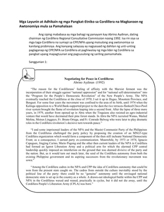 Mga Layunin at Adhikain ng mga Pangkat-Etniko sa Cordillera na Magkaroon ng
Awtonomiya mula sa Pamahalaan
Ang siping mababasa ay mga bahagi ng panayam kay Abrino Aydinan, dating
chairman ng Cordillera Regional Consultative Commission noong 1992. Isa rin siya sa
mga taga-Cordillera na sumapi sa CPP/NPA upang maisulong ang awtonomiya sa
kanilang probinsiya. Ang kanyang salaysay ay nagsasaad ng dahilan ng unti-unting
paglaganap ng CPP/NPA sa Cordillera at paghiwalay ng mga lider ng Cordillera sa
pangkat upang mapagtuunan ang pagsusulong ng sariling pamamahala.
Sanggunian 1:

Negotiating for Peace in Cordilleras
Abrino Aydinan (1992)
“The reason for the Cordillerans‟ feeling of affinity with the Marxist ferment was the
incorporation of their struggle against “national oppression” and for “national self-determination” into
the “Program for the People‟s Democratic Revolution” of the New People‟s Army. The NPA
eventually reached the Cordilleras at the close of 1970; I set it up in Ifugao, Mountain Province, and
Benguet. For some four years the movement was confined to the area of its birth, until 1974 when the
Kalinga opposition to a World Bank-supported project to the dam the rice terraces-flanked Chico-Pasil
river system brought the flame of revolution leaping into a second front. After the lapse of three more
years, in 1979, another front opened up in Abra when the Tinguians also resisted an agro-industrial
venture that would have decimated their pine forest stands. In Abra the NPA recruited Wanas, Mailed
Molina, Moises Linggayo, Fr. Bruno Ortega, and Fr. Conrado Balweg who were later to play dramatic
roles in the Cordillera revolution‟s decisive turn towards peace.”
“I and some imprisoned leaders of the NPA and the Maoist Communist Party of the Philippines
from the Cordilleras challenged the party policy by proposing the creation of an MNLF-type
Cordillera organization which would form a component of the then still inchoate National Democratic
Front; as a consequence, I earned party ex-communication. Meanwhile, by 1973 or 1974, Ignacio
Capegsan, Jingjing Carino, Mario Pugong and the other then current leaders of the NPA in Cordillera
had formed an Igorot Liberation Army and a political arm for which the alarmed CPP central
leadership quickly imposed an interdiction on the ground that was deemed divisive of the party and
the nation. But, as it would turn out much later, the seed of the Cordillera autonomy from both the
existing Philippine government and its aspiring successors from the revolutionary movement was
sown.”
“Among the Cordillera cadres in the NPA and CPP the idea of Cordillera autonomy that could be
won from the present state caught on. The cadres from outside the culture inevitably stood by the
political line of the party: there could be no “genuine” autonomy until the envisaged national
democratic state is set up in the country as a whole. A drawn-out ideological battle within the CPP and
NPA in the Cordilleras waxed and waned, practically in cycles, but it did not die away, until the
Cordillera People‟s Liberation Army (CPLA) was born.”

 