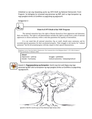 Inilalahad sa sipi ang ikawalong punto ng 1973 Draft ng National Democratic Front
Program. Sa bahaging ito isinasaad ang pananaw ng NDF ukol sa mga karapatan ng
mga pangkat-etniko sa Cordillera sa pagsulong ng pagsasarili.
Sanggunian 2 :

Point 8 of 1973 Draft of the NDF Program
The national minorities have the right to liberate themselves from oppression and determine
their own destiny. The right to self-determination includes the right to secede from a state of national
oppression or choose autonomy within a state that guarantees the equality of nationalities.
It is our stand that all national minorities, big or small, should enjoy autonomy and be
accorded special guarantees for their accelerated progress. Their struggle is not merely for “cultural
autonomy” but for all-around progress with due respect to their special characteristics.
Pinagkunan: Lost in Time from Birth to Obsolescence, The Communist Part of the Philippines Book 2: 1972-1999 of Galileo C.
Kintanar and Pacifico V. Militante. (2000)

Glosari
Oppression – pahirap
Secede – humiwalay

Struggle – pakikibaka
Cultural autonomy – kalayaang kultural

Gawain 2. Pagpapayabong ng Karapatan. Gamit ang tree web ibigay ang mga
pananaw ng NDF ukol sa karapatan ng mga pangkat-etniko sa Cordillera sa pagsulong
ng pagsasarili.

Iginuhit ni Neil M. Conche ng Las Pinas National High School, 2012

 