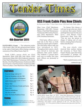 Tender Times
                    “The newsletter for USS Frank Cable (AS 40) crewmembers and their families.”


                                                            USS Frank Cable Pins New Chiefs
                                                            By Electrician's Mate 3rd Class Claire Farin, USS Frank Cable Public Affairs

                                                            Marc Leos, Chief Machinery                    “As former first classes, it
                                                            Repairman (SW/AW) Romeo                   will now be up to the new chiefs
                                                            Menes, Chief Hull Maintenance             to motivate their junior Sailors
                                                            Technician (SW) Joshua Paxton,            and help them reach for the next
                                                            and Chief Machinist's Mate                level,” said Master Chief
                                                            (SW) Jonathan Sarmiento.                  Electrician's Mate Terry Hill.
                                                                                                      “You are now the person in
           4th Quarter 2011                                     Chief petty officers serve a          charge of taking care of your
                                                            dual role in the Navy as both             Sailors, training them to become
                                                            technical experts and as leaders.         better and efficient.”
SANTA RITA, Guam — The submarine tender                     The chief petty officer rank was
USS Frank Cable (AS 40) advanced nine Sailors               first introduced in 1893.                     The new chiefs, who
to the rank of chief petty officer during a pinning         Throughout their careers, chiefs          received their anchors during
ceremony at Naval Base Guam, Sept 16.                       have strived to motivate and              the ceremony at Naval Base
                                                            influence their junior Sailors.           Guam's theater, agree that being
    Frank Cable's newest chiefs are Chief                   This tradition is passed down             well-rounded is perhaps the
Machinist's Mate (SW/AW) Juan Abreu, Chief                  each year as worthy first class           most important key to advance.
Electrician's Mate (SW/AW) Frederick Asuncion,              petty officers are promoted to
Chief Hull Maintenance Technician (SW) Aaron                the rank.                                     “Well-rounded means you're
Barnby, Chief Hull Maintenance Technician (SW)                                                                           continued on pg. 2
Jesse Clayton, Chief Electronics Technician (SW)
Theresa Lathan, Chief Machinist's Mate (SW/SS)


  FEATURES
    From the Bridge with the CO                 Pg. 2
    From the Deckplates with the CMC            Pg. 3
    Cable Visits Republic Of Philippines        Pg. 3
    Cable Partners With Locals To Serve         Pg. 4
    Subic Communities
    Warrior Wall                                Pg. 5
    Frank Cable Welcomes Friends and Family Pg. 8
    Bravo Zulu!                                 Pg. 9
    From the Ombudsmen                          Pg. 10
    Any Day on Cable                            Pg. 11
    From The Family Readiness Group             Pg. 12      SANTA RITA, Guam (Sept. 16, 2011) Chief Hull Maintenance Technician
                                                            Jesse Clayton, assigned to the submarine tender USS Frank Cable (AS 40),
  TRIVIA                                                    picks up his vessel during the chief petty officer pinning ceremony held at the
                                                            Naval Base Guam theater. Frank Cable conducts maintenance and support of
  The first Presidential Unit Citation given to a ship in
                                                            submarines and surface vessels deployed in the U.S. 7th Fleet area of
  World War II was given to what submarine rescue ship?
  Answer on Pg.2                                            responsibility. (U.S. Navy photo by Mass Communication Specialist 2nd Class
                                                            Jeremy Starr)
 