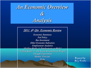An Economic Overview
         &
      Analysis
    2011 4th Qtr Economic Review
                Economic Summary
                    Fed Policy
                  Bus Investment
            Other Economic Indicators
              Employment Analytics
     “Falling Knife -1- Employment vs Skils”
“Falling Knife -2- The Great In-equality of Wages”
               Thought Experiment
                 Market Forecast
                                                     Prepared by:
                       Picks
                                                     Gary Crosbie
 