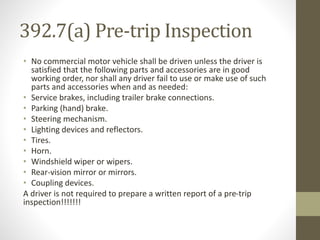 392.7(a) Pre-trip Inspection 
• No commercial motor vehicle shall be driven unless the driver is 
satisfied that the following parts and accessories are in good 
working order, nor shall any driver fail to use or make use of such 
parts and accessories when and as needed: 
• Service brakes, including trailer brake connections. 
• Parking (hand) brake. 
• Steering mechanism. 
• Lighting devices and reflectors. 
• Tires. 
• Horn. 
• Windshield wiper or wipers. 
• Rear-vision mirror or mirrors. 
• Coupling devices. 
A driver is not required to prepare a written report of a pre-trip 
inspection!!!!!!! 
 