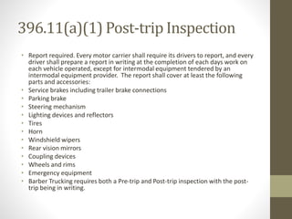 396.11(a)(1) Post-trip Inspection 
• Report required. Every motor carrier shall require its drivers to report, and every 
driver shall prepare a report in writing at the completion of each days work on 
each vehicle operated, except for intermodal equipment tendered by an 
intermodal equipment provider. The report shall cover at least the following 
parts and accessories: 
• Service brakes including trailer brake connections 
• Parking brake 
• Steering mechanism 
• Lighting devices and reflectors 
• Tires 
• Horn 
• Windshield wipers 
• Rear vision mirrors 
• Coupling devices 
• Wheels and rims 
• Emergency equipment 
• Barber Trucking requires both a Pre-trip and Post-trip inspection with the post-trip 
being in writing. 
 