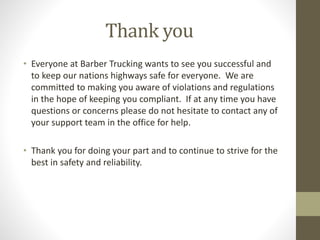 Thank you 
• Everyone at Barber Trucking wants to see you successful and 
to keep our nations highways safe for everyone. We are 
committed to making you aware of violations and regulations 
in the hope of keeping you compliant. If at any time you have 
questions or concerns please do not hesitate to contact any of 
your support team in the office for help. 
• Thank you for doing your part and to continue to strive for the 
best in safety and reliability. 
