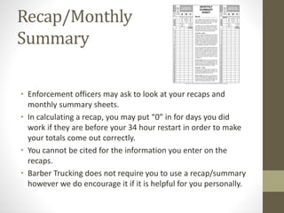 Recap/Monthly 
Summary 
• Enforcement officers may ask to look at your recaps and 
monthly summary sheets. 
• In calculating a recap, you may put “0” in for days you did 
work if they are before your 34 hour restart in order to make 
your totals come out correctly. 
• You cannot be cited for the information you enter on the 
recaps. 
• Barber Trucking does not require you to use a recap/summary 
however we do encourage it if it is helpful for you personally. 
 