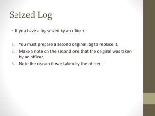 Seized Log 
• If you have a log seized by an officer: 
1. You must prepare a second original log to replace it, 
2. Make a note on the second one that the original was taken 
by an officer, 
3. Note the reason it was taken by the officer. 
 