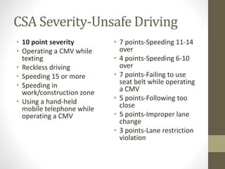 CSA Severity-Unsafe Driving 
• 10 point severity 
• Operating a CMV while 
texting 
• Reckless driving 
• Speeding 15 or more 
• Speeding in 
work/construction zone 
• Using a hand-held 
mobile telephone while 
operating a CMV 
• 7 points-Speeding 11-14 
over 
• 4 points-Speeding 6-10 
over 
• 7 points-Failing to use 
seat belt while operating 
a CMV 
• 5 points-Following too 
close 
• 5 points-Improper lane 
change 
• 3 points-Lane restriction 
violation 
 