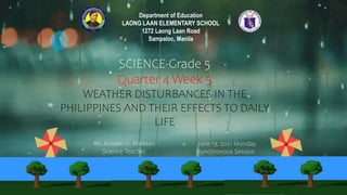 Ms. Rosalie U. Malasan
Science Teacher
June 13, 2021 Monday
Synchronous Session
SCIENCE-Grade 5
Quarter 4 Week 5
WEATHER DISTURBANCES IN THE
PHILIPPINES AND THEIR EFFECTS TO DAILY
LIFE
Department of Education
LAONG LAAN ELEMENTARY SCHOOL
1272 Laong Laan Road
Sampaloc, Manila
 