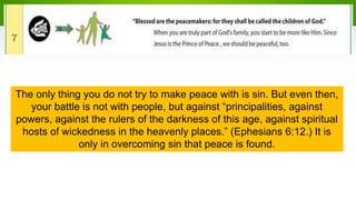 The only thing you do not try to make peace with is sin. But even then,
your battle is not with people, but against “principalities, against
powers, against the rulers of the darkness of this age, against spiritual
hosts of wickedness in the heavenly places.” (Ephesians 6:12.) It is
only in overcoming sin that peace is found.
 