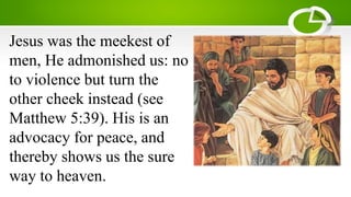 Jesus was the meekest of
men, He admonished us: no
to violence but turn the
other cheek instead (see
Matthew 5:39). His is an
advocacy for peace, and
thereby shows us the sure
way to heaven.
 
