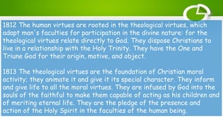 1812 The human virtues are rooted in the theological virtues, which
adapt man's faculties for participation in the divine nature: for the
theological virtues relate directly to God. They dispose Christians to
live in a relationship with the Holy Trinity. They have the One and
Triune God for their origin, motive, and object.
1813 The theological virtues are the foundation of Christian moral
activity; they animate it and give it its special character. They inform
and give life to all the moral virtues. They are infused by God into the
souls of the faithful to make them capable of acting as his children and
of meriting eternal life. They are the pledge of the presence and
action of the Holy Spirit in the faculties of the human being.
 