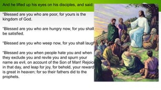And he lifted up his eyes on his disciples, and said:
“Blessed are you who are poor, for yours is the
kingdom of God.
“Blessed are you who are hungry now, for you shall
be satisfied.
“Blessed are you who weep now, for you shall laugh.
“Blessed are you when people hate you and when
they exclude you and revile you and spurn your
name as evil, on account of the Son of Man! Rejoice
in that day, and leap for joy, for behold, your reward
is great in heaven; for so their fathers did to the
prophets.
 
