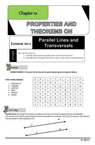 10 ǁ Math 8
A
B
C
D
WORD SEARCH: Find each of the five words given below by encircling the letters.
FIND THESE WORDS:
1. INEQUALITY
2. LONGER
3. LARGER
4. SIDE
5. ANGLE
6. HINGE
Parallel lines are straight lines which are coplanar and do not intersect however far they are extended.
The symbol ││is used to denote those two lines are parallel. For example, “AB ││CD” is read as “lines AB and
CD are parallel or AB is parallel to CD.
E R L Y T A L I T E
G N A N G L E O Y G
U A S L O Q L E S N
Y T I L A U Q E N I
E N D I R R Q D I H
Q N E G R E G N O L
R O G R I D E E N I
A L L S E L G N R A
Let’s dig
deeper
Engage
yourself
Lesson 10.1
This section aims to:
1. identify and illustrate parallel lines and transversal line
2. identify pairs of angles formed by a pair a line and a transversal line
G
O
A
L
S
Chapter 10
 