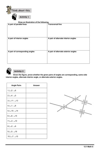 12 ǁ Math 8
Draw an illustration of the following.
A pair of parallel lines Transversal line
A pair of interior angles A pair of alternate interior angles
A pair of corresponding angles A pair of alternate exterior angles
Given the figure, prove whether the given pairs of angles are corresponding, same side
interior angles, alternate interior angle, or alternate exterior angles.
Angle Pairs Answer
1.) ⦟2 ; ⦟6
2.) ⦟4 ; ⦟5
3.) ⦟11 ; ⦟13
4.) ⦟1 ; ⦟8
5.) ⦟10 ; ⦟14
6.) ⦟6 ; ⦟15
7.) ⦟3 ; ⦟10
8.) ⦟2 ; ⦟9
9.) ⦟5 ; ⦟16
10.) ⦟7 ; ⦟15
Activity 1
Think about this
Activity 2
 