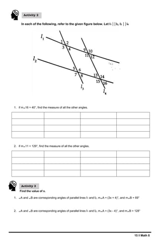 15 ǁ Math 8
In each of the following, refer to the given figure below. Let l1 ││l2, l3 ││l4
1. if m⦟16 = 40°, find the measure of all the other angles.
2. if m⦟11 = 129°, find the measure of all the other angles.
Find the value of x.
1. ⦟A and ⦟B are corresponding angles of parallel lines l1 and l2, m⦟A = (3x + 4)°, and m⦟B = 69°
2. ⦟A and ⦟B are corresponding angles of parallel lines l1 and l2, m⦟A = (3x - 4)°, and m⦟B = 128°
Activity 3
Activity 2
 
