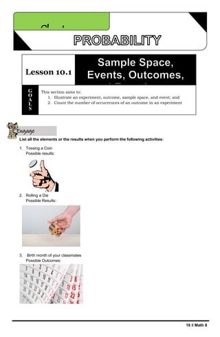 16 ǁ Math 8
List all the elements or the results when you perform the following activities:
1. Tossing a Coin
Possible results:
2. Rolling a Die
Possible Results:
3. Birth month of your classmates
Possible Outcomes:
Chapter 10
Lesson 10.1
This section aims to:
1. Illustrate an experiment, outcome, sample space, and event; and
2. Count the number of occurrences of an outcome in an experiment
G
O
A
L
S
Engage
yourself
 