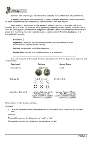 17 ǁ Math 8
Before we start, since it is your first time to study probability in you Mathematics, let us define it first.
Probability – simply how likely something is to happen. Whenever we're unsure about the outcome of
an event, we can talk about the probabilities of certain outcomes—how likely they are.
It was created by a mathematician who was either a friend of gamblers or a gambler itself, to help
gamblers win more often. The probability theory is generally considered to have originated in the 16th century
when the Italian physician, mathematician, and gambler Gerolamo Cardano wrote the first theoretical study of
probabilities in gambling. However, it was not viewed as a serious branch of mathematics because of its
association with gambling.
If we will distinguish in the activity the three concepts in the definition (experiment, outcome, and
sample space):
Experiment Outcome Sample Space
Tossing a Coin Head or Tails {H, T)
Rolling a Die 1, 2, 3, 4, 5, or 6 {1, 2, 3, 4, 5, 6}
Asking for a Birth Month January, February, March, {January, February, March,
April, May, June, July, April, May, June, July,
August, September, October, August, September, October,
November, or December November, December}
Here are some of more complex examples.
Examples:
1. List all the possible outcomes for the experiment of tossing two coins (a 5-peso coin and a 10-peso
coin).
Solutions:
The possible outcomes of a 5-peso coin are ‘heads’ or ‘tails’.
The possible outcomes of a 10-peso coin are also ‘heads’ or ‘tails’.
Experiment – a process that has a number of distinct possible outcomes in which
the result cannot be predicted with certainty.
Outcome – any possible result of the experiment.
Sample Space – the set of all possible outcomes of an experiment.
Definition
Let’s dig
deeper
 
