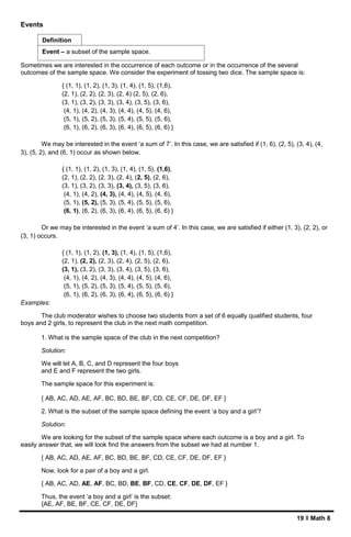 19 ǁ Math 8
Events
Sometimes we are interested in the occurrence of each outcome or in the occurrence of the several
outcomes of the sample space. We consider the experiment of tossing two dice. The sample space is:
{ (1, 1), (1, 2), (1, 3), (1, 4), (1, 5), (1,6),
(2, 1), (2, 2), (2, 3), (2, 4) (2, 5), (2, 6),
(3, 1), (3, 2), (3, 3), (3, 4), (3, 5), (3, 6),
(4, 1), (4, 2), (4, 3), (4, 4), (4, 5), (4, 6),
(5, 1), (5, 2), (5, 3), (5, 4), (5, 5), (5, 6),
(6, 1), (6, 2), (6, 3), (6, 4), (6, 5), (6, 6) }
We may be interested in the event ‘a sum of 7’. In this case, we are satisfied if (1, 6), (2, 5), (3, 4), (4,
3), (5, 2), and (6, 1) occur as shown below.
{ (1, 1), (1, 2), (1, 3), (1, 4), (1, 5), (1,6),
(2, 1), (2, 2), (2, 3), (2, 4), (2, 5), (2, 6),
(3, 1), (3, 2), (3, 3), (3, 4), (3, 5), (3, 6),
(4, 1), (4, 2), (4, 3), (4, 4), (4, 5), (4, 6),
(5, 1), (5, 2), (5, 3), (5, 4), (5, 5), (5, 6),
(6, 1), (6, 2), (6, 3), (6, 4), (6, 5), (6, 6) }
Or we may be interested in the event ‘a sum of 4’. In this case, we are satisfied if either (1, 3), (2, 2), or
(3, 1) occurs.
{ (1, 1), (1, 2), (1, 3), (1, 4), (1, 5), (1,6),
(2, 1), (2, 2), (2, 3), (2, 4), (2, 5), (2, 6),
(3, 1), (3, 2), (3, 3), (3, 4), (3, 5), (3, 6),
(4, 1), (4, 2), (4, 3), (4, 4), (4, 5), (4, 6),
(5, 1), (5, 2), (5, 3), (5, 4), (5, 5), (5, 6),
(6, 1), (6, 2), (6, 3), (6, 4), (6, 5), (6, 6) }
Examples:
The club moderator wishes to choose two students from a set of 6 equally qualified students, four
boys and 2 girls, to represent the club in the next math competition.
1. What is the sample space of the club in the next competition?
Solution:
We will let A, B, C, and D represent the four boys
and E and F represent the two girls.
The sample space for this experiment is:
{ AB, AC, AD, AE, AF, BC, BD, BE, BF, CD, CE, CF, DE, DF, EF }
2. What is the subset of the sample space defining the event ‘a boy and a girl’?
Solution:
We are looking for the subset of the sample space where each outcome is a boy and a girl. To
easily answer that, we will look find the answers from the subset we had at number 1.
{ AB, AC, AD, AE, AF, BC, BD, BE, BF, CD, CE, CF, DE, DF, EF }
Now, look for a pair of a boy and a girl.
{ AB, AC, AD, AE, AF, BC, BD, BE, BF, CD, CE, CF, DE, DF, EF }
Thus, the event ‘a boy and a girl’ is the subset:
{AE, AF, BE, BF, CE, CF, DE, DF}
Event – a subset of the sample space.
Definition
 