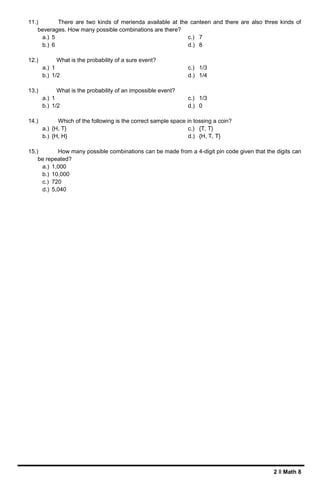 2 ǁ Math 8
11.) There are two kinds of merienda available at the canteen and there are also three kinds of
beverages. How many possible combinations are there?
a.) 5
b.) 6
c.) 7
d.) 8
12.) What is the probability of a sure event?
a.) 1
b.) 1/2
c.) 1/3
d.) 1/4
13.) What is the probability of an impossible event?
a.) 1
b.) 1/2
c.) 1/3
d.) 0
14.) Which of the following is the correct sample space in tossing a coin?
a.) {H, T}
b.) {H, H}
c.) {T, T}
d.) {H, T, T}
15.) How many possible combinations can be made from a 4-digit pin code given that the digits can
be repeated?
a.) 1,000
b.) 10,000
c.) 720
d.) 5,040
 