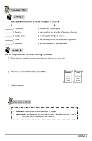 20 ǁ Math 8
Match each term in column A with its description in column B.
A B
________1. Experiment a. subset of the sample space.
________2. Outcome b. a process that has a number of possible outcomes
________3. Sample Space c. how likely something is to happen.
________4. Event d. the set of all possible outcomes of an experiment.
________5. Probability e. any possible result of the experiment
List the sample space for each of the following experiments.
1. Three coins are tossed. (one-peso coin, five-peso coin, and ten-peso coin)
2. A merienda and a drink from Tatay Apen’s Menu.
3. Three dice tossed.
Keep this in Mind
 Probability – simply how likely something is to happen.
 Experiment – a process that has a number of distinct possible outcomes in which
the result cannot be predicted with certainty.
 Outcome – any possible result of the experiment.
Sample Space – the set of all possible outcomes of an experiment
Think about this
Activity 1
Merienda
Turon
Pancit
Sopas
Drinks
Iced-Tea
Juice
Water
Activity 2
 