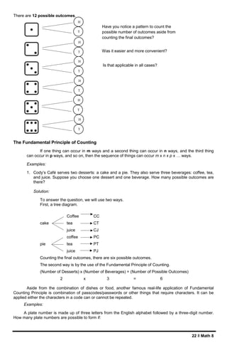 22 ǁ Math 8
There are 12 possible outcomes.
The Fundamental Principle of Counting
If one thing can occur in m ways and a second thing can occur in n ways, and the third thing
can occur in p ways, and so on, then the sequence of things can occur m x n x p x … ways.
Examples:
1. Cody’s Café serves two desserts: a cake and a pie. They also serve three beverages: coffee, tea,
and juice. Suppose you choose one dessert and one beverage. How many possible outcomes are
there?
Solution:
To answer the question, we will use two ways.
First, a tree diagram.
Coffee CC
cake tea CT
juice CJ
coffee PC
pie tea PT
juice PJ
Counting the final outcomes, there are six possible outcomes.
The second way is by the use of the Fundamental Principle of Counting.
(Number of Desserts) x (Number of Beverages) = (Number of Possible Outcomes)
2 x 3 = 6
Aside from the combination of dishes or food, another famous real-life application of Fundamental
Counting Principle is combination of passcodes/passwords or other things that require characters. It can be
applied either the characters in a code can or cannot be repeated.
Examples:
A plate number is made up of three letters from the English alphabet followed by a three-digit number.
How many plate numbers are possible to form if:
H
C
V
T
H
C
V
H
C
V
T
H
C
V
H
C
V
T
H
C
V
H
C
V
T
H
C
V
H
C
V
T
H
C
V
H
C
V
T
H
C
V
Have you notice a pattern to count the
possible number of outcomes aside from
counting the final outcomes?
Was it easier and more convenient?
Is that applicable in all cases?
 