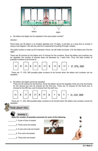 23 ǁ Math 8
a. the letters and digits can be repeated in the same plate number?
Solution:
Since there are 26 letters in an English alphabet and 10 digits, it will take us a long time to answer it
using a tree diagram. We will now use the Fundamental Counting Principle, instead.
The plate number is made up of 6 character; hence, we will make six boxes: 3 for the letters and 3 for the
digits.
There are 26 choices for the letters and 10 choices for the numbers. Since the letters and numbers can
be repeated, the number of choices does not decrease by 1 each time. Thus, the total number of
possible numbers to be formed is:
There are 17, 576, 000 possible plate numbers to be formed when the letters and numbers can be
repeated.
b. the letters and digits cannot be repeated.
There are 26 choices for the first box. Since the letters cannot be repeated, there are only 25 choices
for the second box and 24 choices for the third box. There are 10 choices for the fourth box, 9
choices for the fifth box, and 8 choices from the sixth box.
There are 11, 232, 000 possible plate numbers to be formed when the letters and numbers cannot be
repeated.
State the number of possible outcomes for each of the following.
________1. A pair of dice is tossed
________2. Three coins are tossed
________3. A coin and a die are tossed
________4. Five coins are tossed
________5. Three dice are tossed.
Think about this
Activity 1
letters digits
26 26 26 10 10 10
X X X X X = 17, 576, 000
26 25 24 10 9 8
X X X X X = 11, 232, 000
 