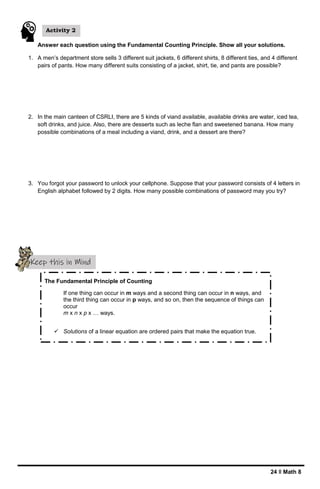 24 ǁ Math 8
Answer each question using the Fundamental Counting Principle. Show all your solutions.
1. A men’s department store sells 3 different suit jackets, 6 different shirts, 8 different ties, and 4 different
pairs of pants. How many different suits consisting of a jacket, shirt, tie, and pants are possible?
2. In the main canteen of CSRLI, there are 5 kinds of viand available, available drinks are water, iced tea,
soft drinks, and juice. Also, there are desserts such as leche flan and sweetened banana. How many
possible combinations of a meal including a viand, drink, and a dessert are there?
3. You forgot your password to unlock your cellphone. Suppose that your password consists of 4 letters in
English alphabet followed by 2 digits. How many possible combinations of password may you try?
Activity 2
Keep this in Mind
The Fundamental Principle of Counting
If one thing can occur in m ways and a second thing can occur in n ways, and
the third thing can occur in p ways, and so on, then the sequence of things can
occur
m x n x p x … ways.
 Solutions of a linear equation are ordered pairs that make the equation true.
 