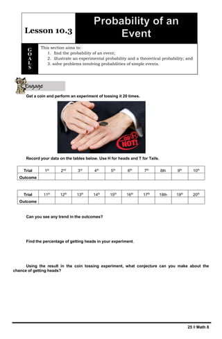 25 ǁ Math 8
Get a coin and perform an experiment of tossing it 20 times.
Record your data on the tables below. Use H for heads and T for Tails.
Can you see any trend in the outcomes?
Find the percentage of getting heads in your experiment.
Using the result in the coin tossing experiment, what conjecture can you make about the
chance of getting heads?
Trial 1st
2nd
3rd
4th
5th
6th
7th
8th 9th
10th
Outcome
Trial 11th
12th
13th
14th
15th
16th
17th
18th 19th
20th
Outcome
Lesson 10.3
This section aims to:
1. find the probability of an event;
2. illustrate an experimental probability and a theoretical probability; and
3. solve problems involving probabilities of simple events.
G
O
A
L
S
Engage
yourself
 