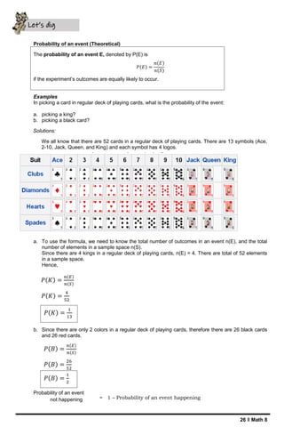 26 ǁ Math 8
Probability of an event (Theoretical)
The probability of an event E, denoted by P(E) is
𝑃(𝐸) =
𝑛(𝐸)
𝑛(𝑆)
if the experiment’s outcomes are equally likely to occur.
Examples
In picking a card in regular deck of playing cards, what is the probability of the event:
a. picking a king?
b. picking a black card?
Solutions:
We all know that there are 52 cards in a regular deck of playing cards. There are 13 symbols (Ace,
2-10, Jack, Queen, and King) and each symbol has 4 logos.
a. To use the formula, we need to know the total number of outcomes in an event n(E), and the total
number of elements in a sample space n(S).
Since there are 4 kings in a regular deck of playing cards, n(E) = 4. There are total of 52 elements
in a sample space.
Hence,
b. Since there are only 2 colors in a regular deck of playing cards, therefore there are 26 black cards
and 26 red cards.
Probability of an event
not happening
Let’s dig
deeper
𝑃(𝐾) =
𝑛(𝐸)
𝑛(𝑆)
𝑃(𝐾) =
4
52
𝑃(𝐾) =
1
13
𝑃(𝐵) =
𝑛(𝐸)
𝑛(𝑆)
𝑃(𝐵) =
26
52
𝑃(𝐵) =
1
2
= 1 – Probability of an event happening
 