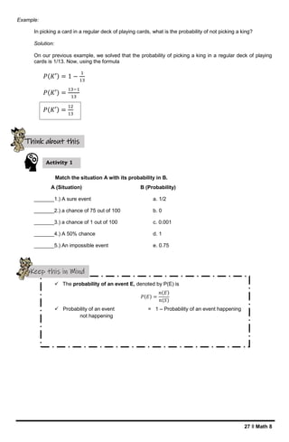 27 ǁ Math 8
Example:
In picking a card in a regular deck of playing cards, what is the probability of not picking a king?
Solution:
On our previous example, we solved that the probability of picking a king in a regular deck of playing
cards is 1/13. Now, using the formula
Match the situation A with its probability in B.
A (Situation) B (Probability)
_______1.) A sure event a. 1/2
_______2.) a chance of 75 out of 100 b. 0
_______3.) a chance of 1 out of 100 c. 0.001
_______4.) A 50% chance d. 1
_______5.) An impossible event e. 0.75
 The probability of an event E, denoted by P(E) is
𝑃(𝐸) =
𝑛(𝐸)
𝑛(𝑆)
 Probability of an event = 1 – Probability of an event happening
not happening
Activity 1
Think about this
Keep this in Mind
𝑃(𝐾′) = 1 −
1
13
𝑃(𝐾′) =
13−1
13
𝑃(𝐾′) =
12
13
 