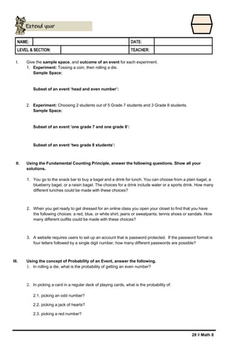 28 ǁ Math 8
I. Give the sample space, and outcome of an event for each experiment.
1. Experiment: Tossing a coin, then rolling a die.
Sample Space:
Subset of an event ‘head and even number’:
2. Experiment: Choosing 2 students out of 5 Grade 7 students and 3 Grade 8 students.
Sample Space:
Subset of an event ‘one grade 7 and one grade 8’:
Subset of an event ‘two grade 8 students’:
II. Using the Fundamental Counting Principle, answer the following questions. Show all your
solutions.
1. You go to the snack bar to buy a bagel and a drink for lunch. You can choose from a plain bagel, a
blueberry bagel, or a raisin bagel. The choices for a drink include water or a sports drink. How many
different lunches could be made with these choices?
2. When you get ready to get dressed for an online class you open your closet to find that you have
the following choices: a red, blue, or white shirt; jeans or sweatpants; tennis shoes or sandals. How
many different outfits could be made with these choices?
3. A website requires users to set up an account that is password protected. If the password format is
four letters followed by a single digit number, how many different passwords are possible?
III. Using the concept of Probability of an Event, answer the following.
1. In rolling a die, what is the probability of getting an even number?
2. In picking a card in a regular deck of playing cards, what is the probability of:
2.1. picking an odd number?
2.2. picking a jack of hearts?
2.3. picking a red number?
Extend your
understanding
 
