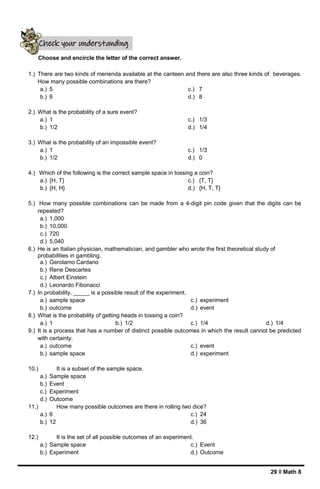 29 ǁ Math 8
Choose and encircle the letter of the correct answer.
1.) There are two kinds of merienda available at the canteen and there are also three kinds of beverages.
How many possible combinations are there?
a.) 5
b.) 6
c.) 7
d.) 8
2.) What is the probability of a sure event?
a.) 1
b.) 1/2
c.) 1/3
d.) 1/4
3.) What is the probability of an impossible event?
a.) 1
b.) 1/2
c.) 1/3
d.) 0
4.) Which of the following is the correct sample space in tossing a coin?
a.) {H, T}
b.) {H, H}
c.) {T, T}
d.) {H, T, T}
5.) How many possible combinations can be made from a 4-digit pin code given that the digits can be
repeated?
a.) 1,000
b.) 10,000
c.) 720
d.) 5,040
6.) He is an Italian physician, mathematician, and gambler who wrote the first theoretical study of
probabilities in gambling.
a.) Gerolamo Cardano
b.) Rene Descartes
c.) Albert Einstein
d.) Leonardo Fibonacci
7.) In probability, _____ is a possible result of the experiment.
a.) sample space
b.) outcome
c.) experiment
d.) event
8.) What is the probability of getting heads in tossing a coin?
a.) 1 b.) 1/2 c.) 1/4 d.) 1/4
9.) It is a process that has a number of distinct possible outcomes in which the result cannot be predicted
with certainty.
a.) outcome
b.) sample space
c.) event
d.) experiment
10.) It is a subset of the sample space.
a.) Sample space
b.) Event
c.) Experiment
d.) Outcome
11.) How many possible outcomes are there in rolling two dice?
a.) 6
b.) 12
c.) 24
d.) 36
12.) It is the set of all possible outcomes of an experiment.
a.) Sample space
b.) Experiment
c.) Event
d.) Outcome
Check your understanding
 